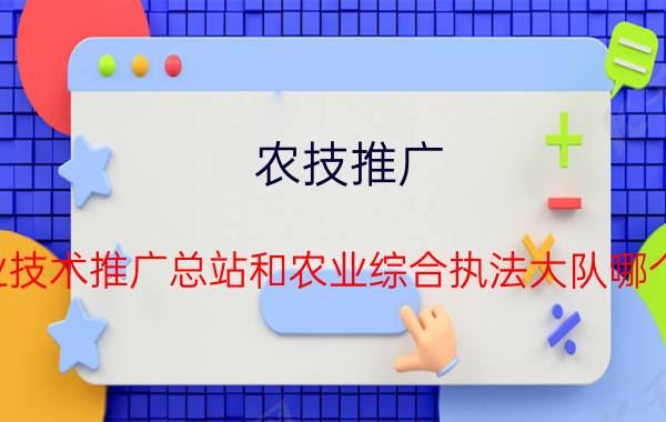 农技推广 农业技术推广总站和农业综合执法大队哪个好？